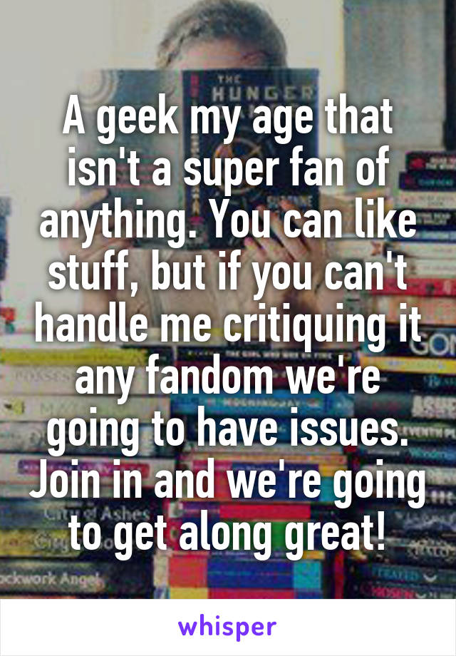 A geek my age that isn't a super fan of anything. You can like stuff, but if you can't handle me critiquing it any fandom we're going to have issues. Join in and we're going to get along great!