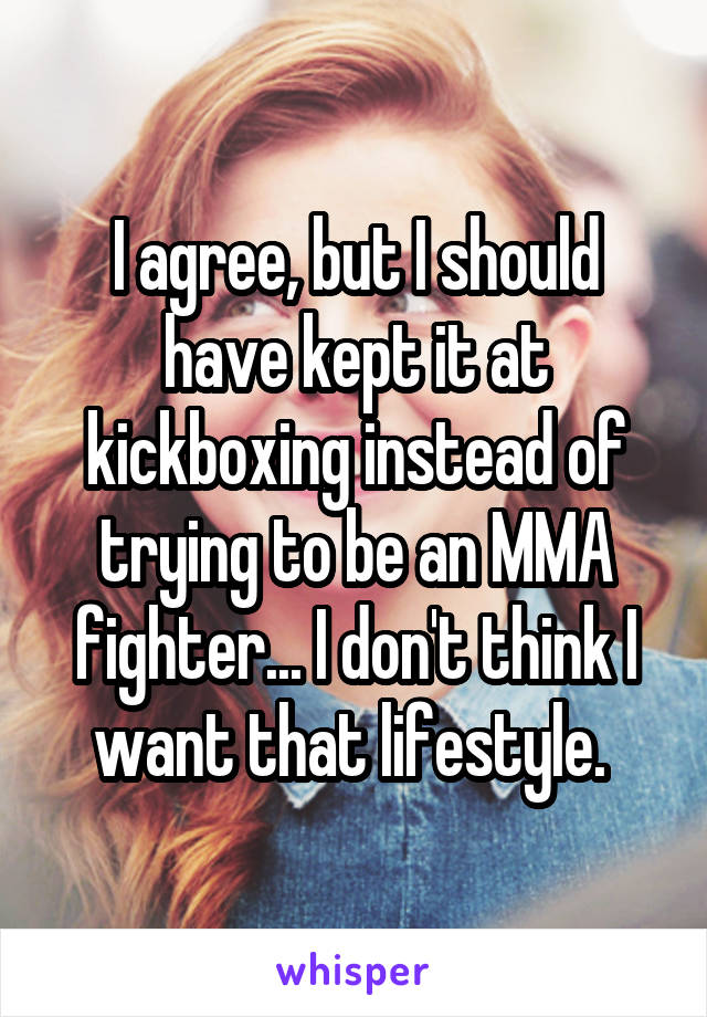 I agree, but I should have kept it at kickboxing instead of trying to be an MMA fighter... I don't think I want that lifestyle. 