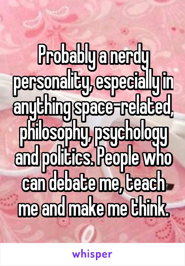 Probably a nerdy personality, especially in anything space-related, philosophy, psychology and politics. People who can debate me, teach me and make me think.