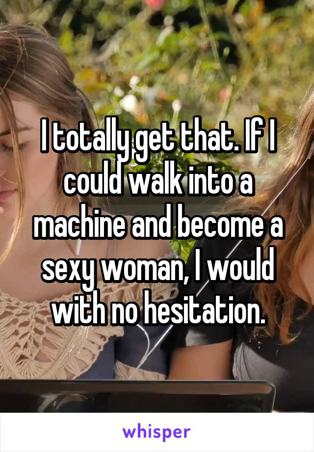 I totally get that. If I could walk into a machine and become a sexy woman, I would with no hesitation.
