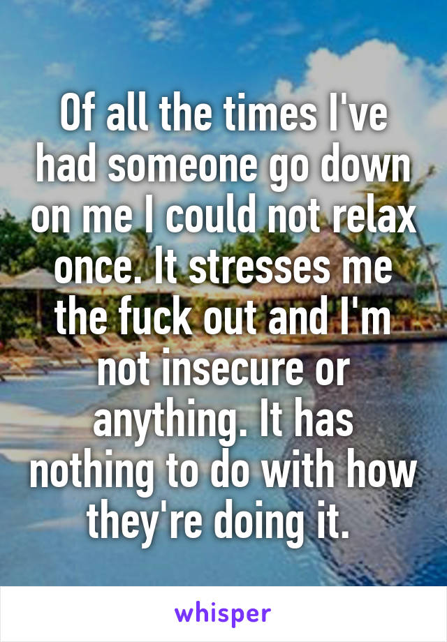 Of all the times I've had someone go down on me I could not relax once. It stresses me the fuck out and I'm not insecure or anything. It has nothing to do with how they're doing it. 