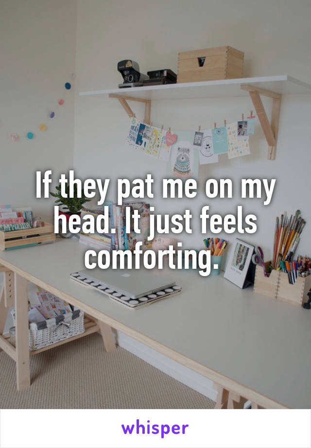 If they pat me on my head. It just feels comforting. 