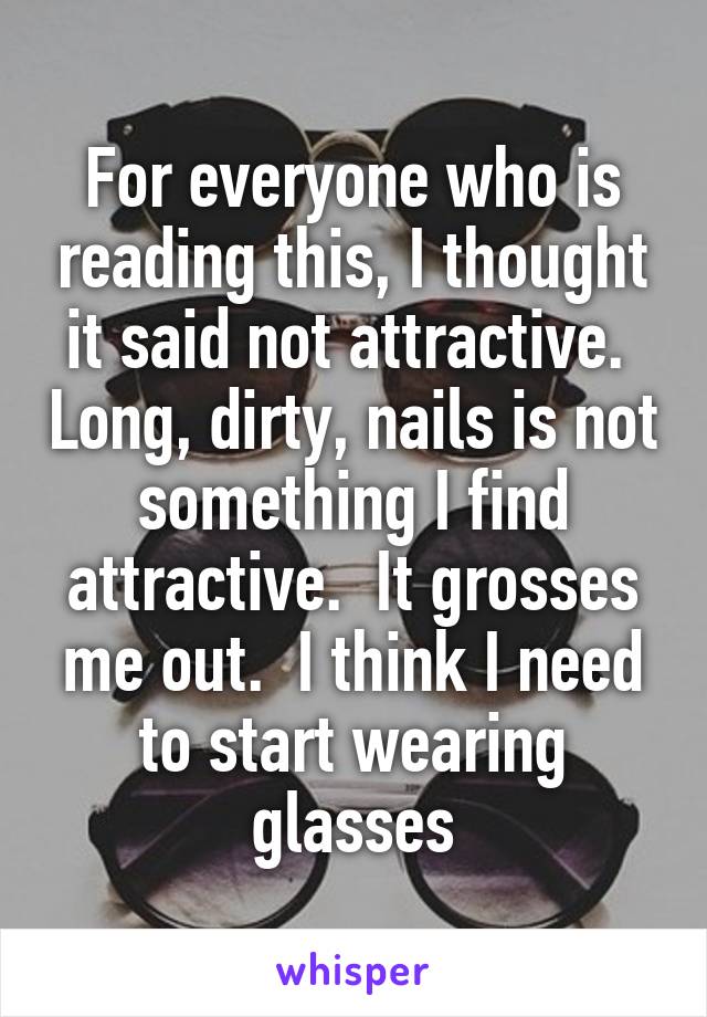 For everyone who is reading this, I thought it said not attractive.  Long, dirty, nails is not something I find attractive.  It grosses me out.  I think I need to start wearing glasses