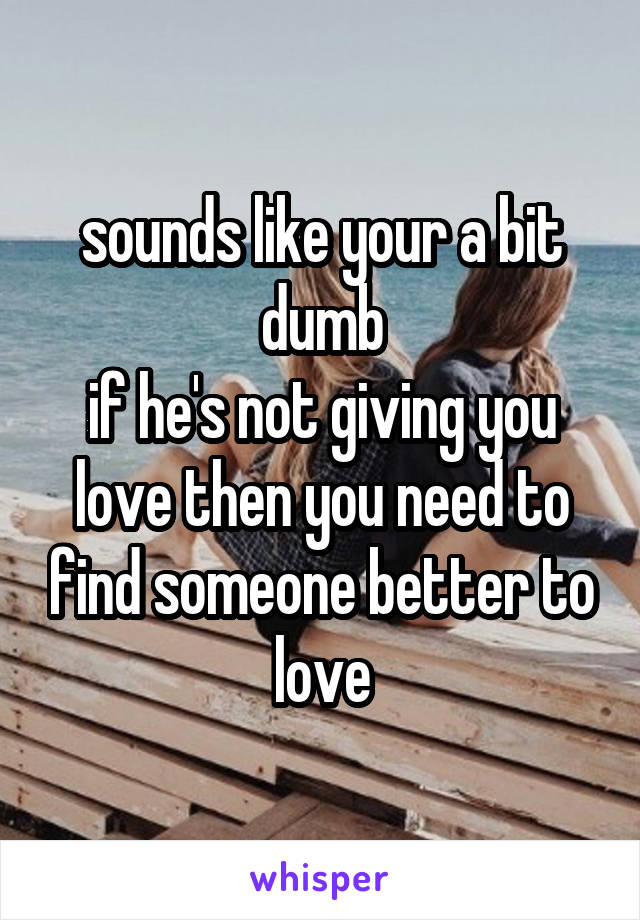 sounds like your a bit dumb
if he's not giving you love then you need to find someone better to love