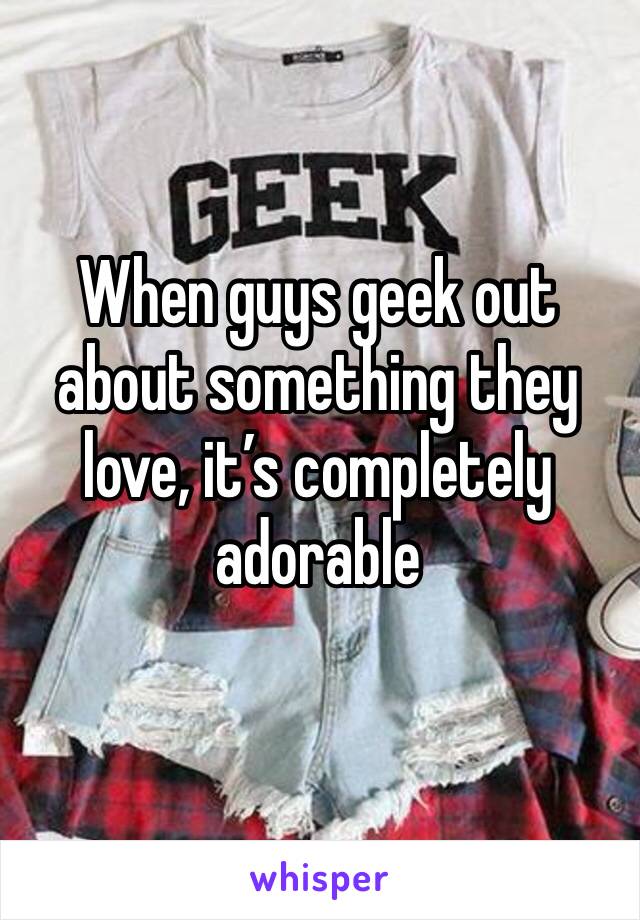 When guys geek out about something they love, it’s completely adorable 