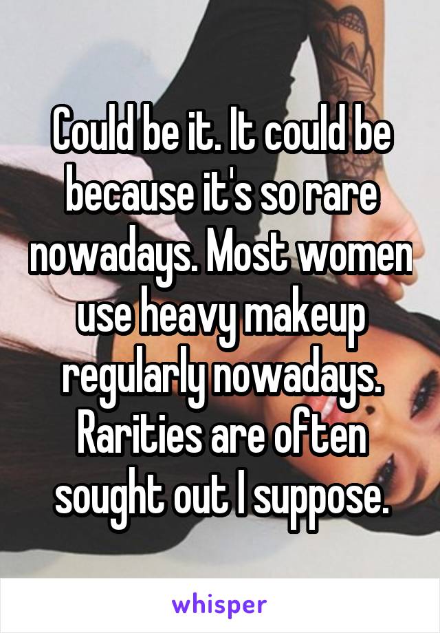 Could be it. It could be because it's so rare nowadays. Most women use heavy makeup regularly nowadays. Rarities are often sought out I suppose.