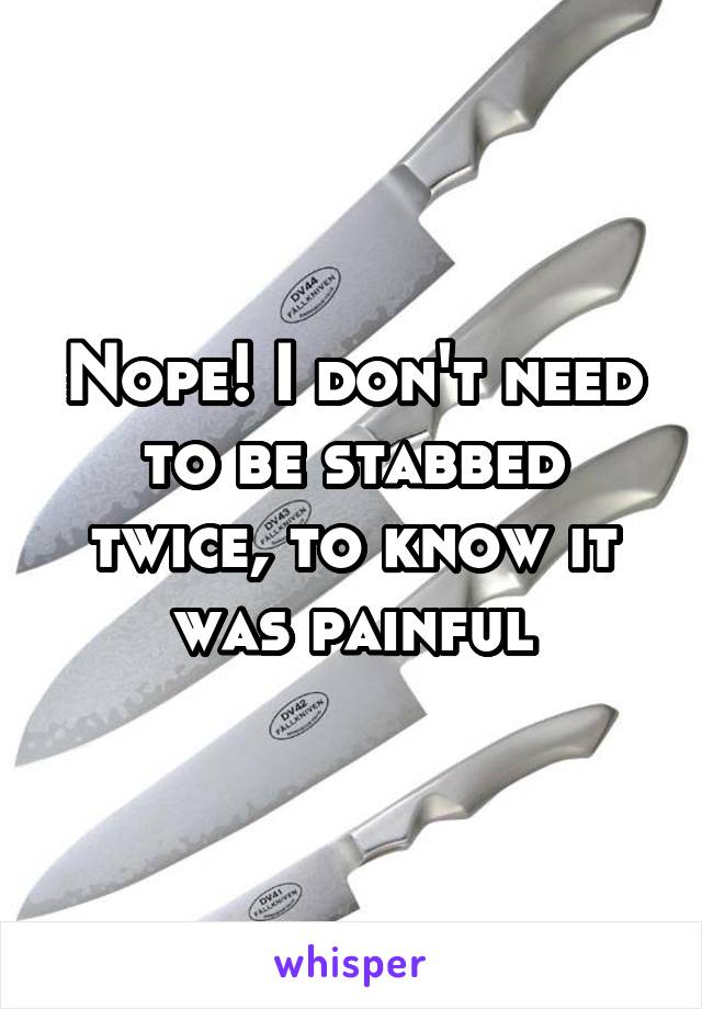 Nope! I don't need to be stabbed twice, to know it was painful