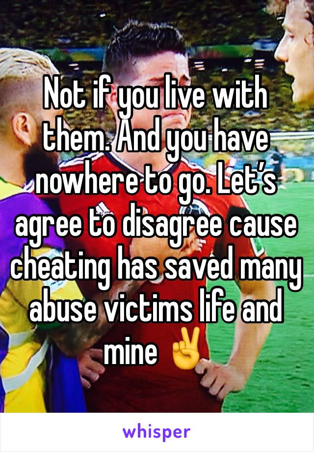 Not if you live with them. And you have nowhere to go. Let’s agree to disagree cause cheating has saved many abuse victims life and mine ✌️