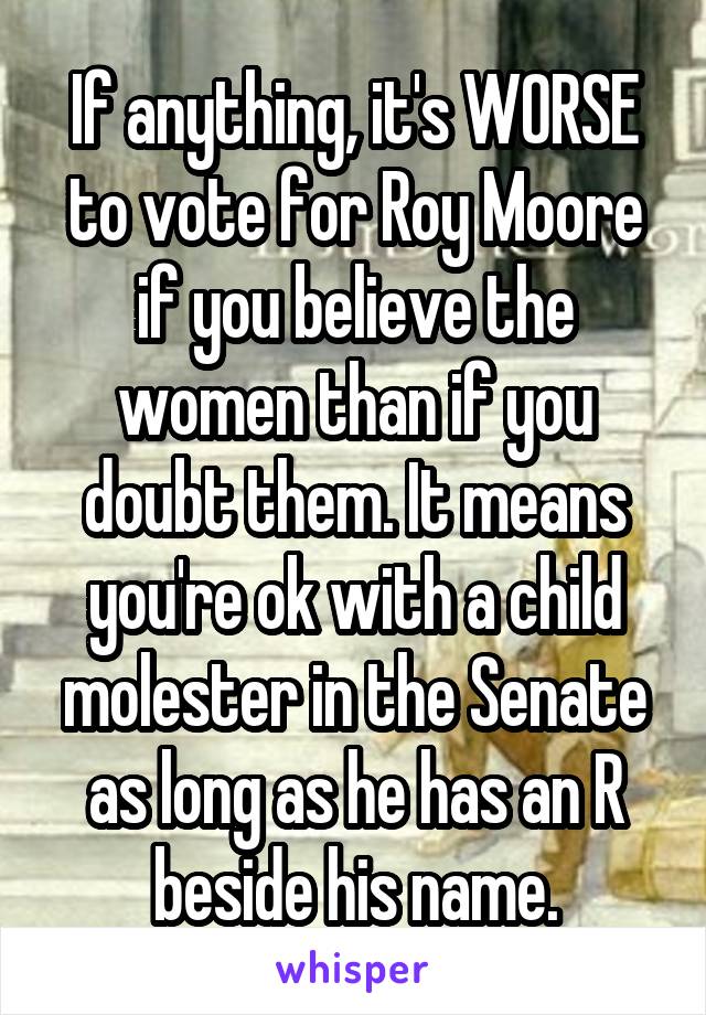 If anything, it's WORSE to vote for Roy Moore if you believe the women than if you doubt them. It means you're ok with a child molester in the Senate as long as he has an R beside his name.