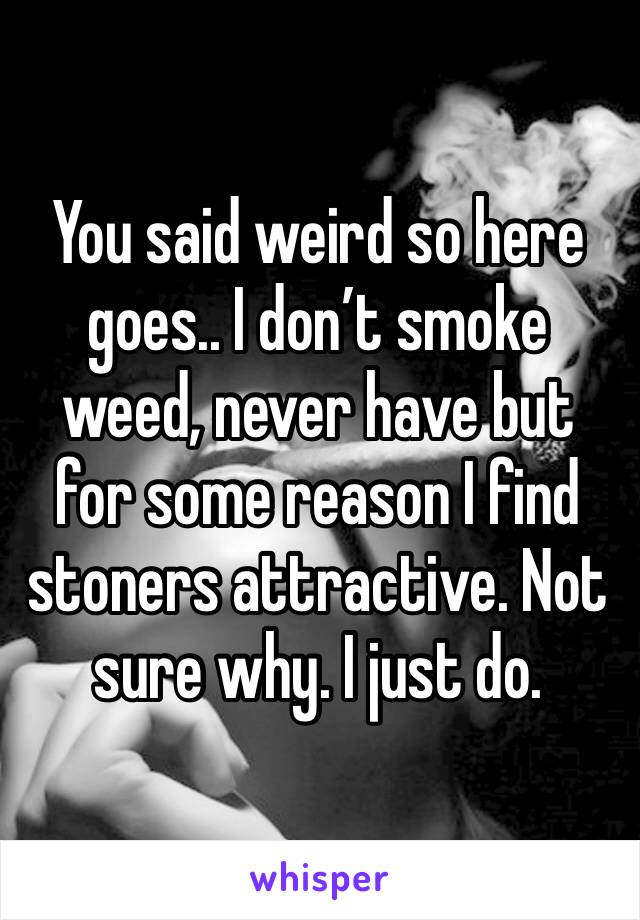 You said weird so here goes.. I don’t smoke weed, never have but for some reason I find stoners attractive. Not sure why. I just do.