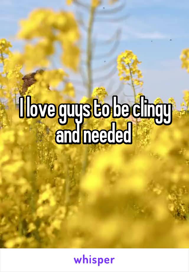 I love guys to be clingy and needed 
