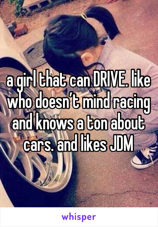 a girl that can DRIVE. like who doesn’t mind racing and knows a ton about cars. and likes JDM