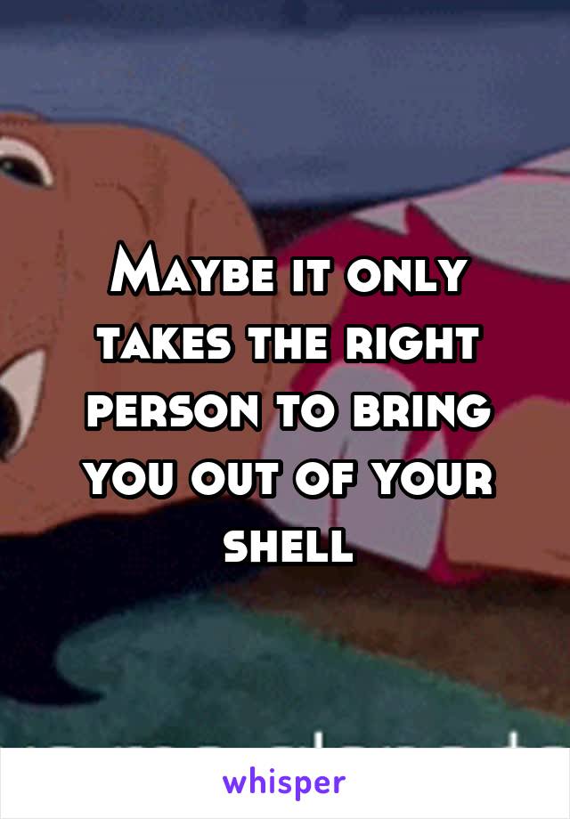 Maybe it only takes the right person to bring you out of your shell