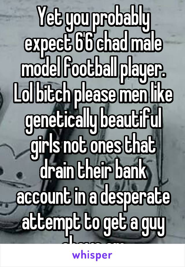 Yet you probably expect 6'6 chad male model football player. Lol bitch please men like genetically beautiful girls not ones that drain their bank account in a desperate attempt to get a guy above em