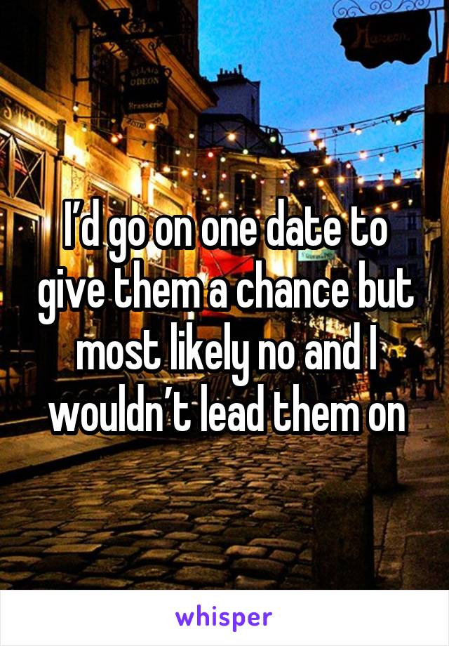 I’d go on one date to give them a chance but most likely no and I wouldn’t lead them on