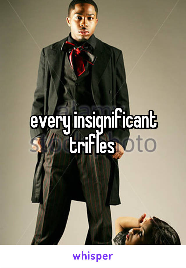 every insignificant trifles 