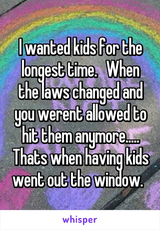 I wanted kids for the longest time.   When the laws changed and you werent allowed to hit them anymore..... Thats when having kids went out the window.  
