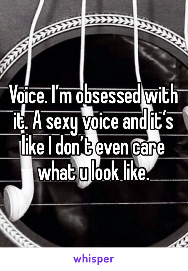 Voice. I’m obsessed with it. A sexy voice and it’s like I don’t even care what u look like. 