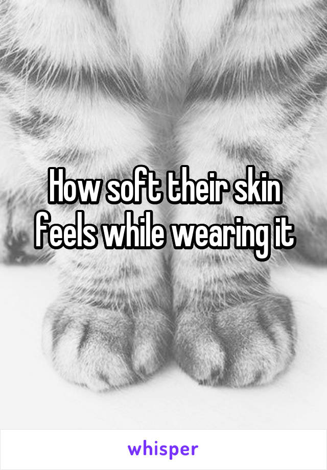 How soft their skin feels while wearing it
