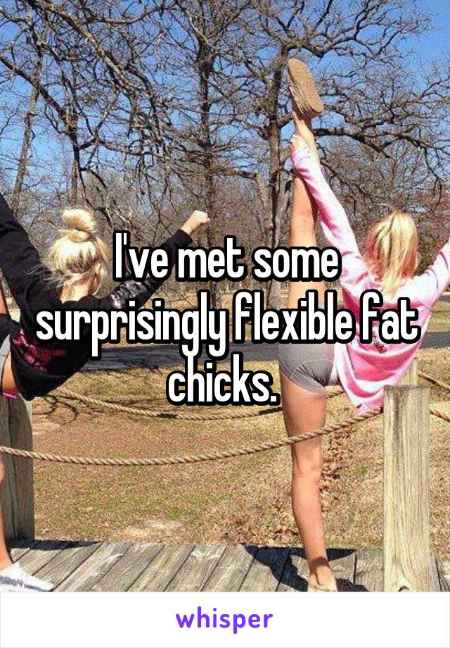 I've met some surprisingly flexible fat chicks. 