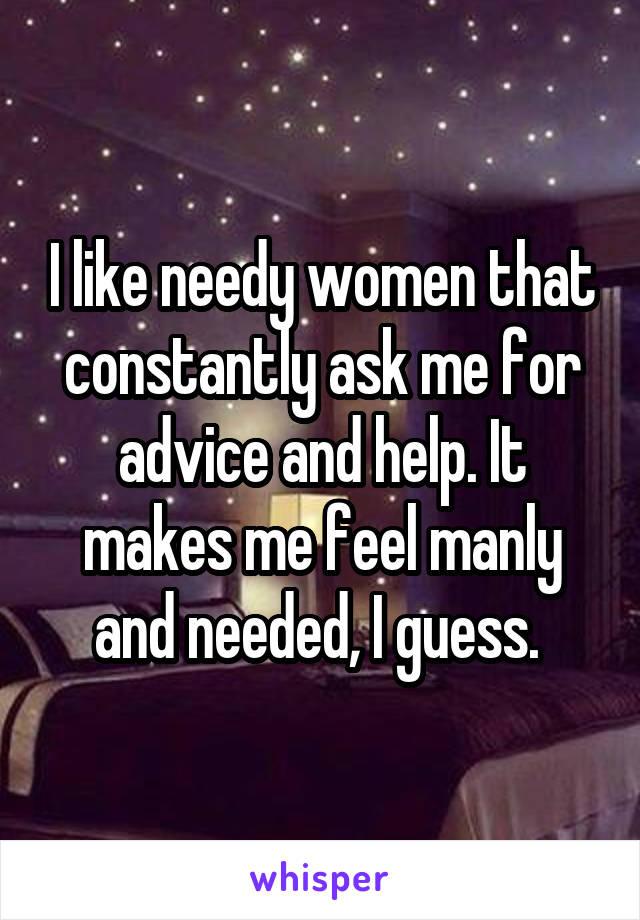 I like needy women that constantly ask me for advice and help. It makes me feel manly and needed, I guess. 