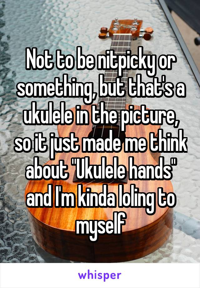 Not to be nitpicky or something, but that's a ukulele in the picture, so it just made me think about "Ukulele hands" and I'm kinda loling to myself