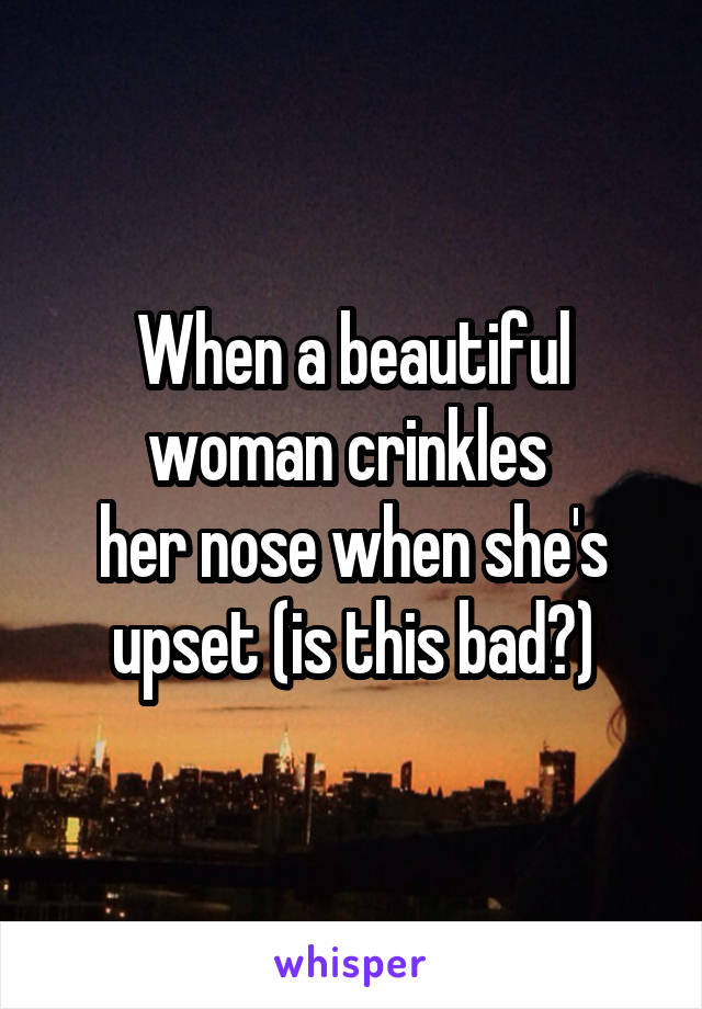 When a beautiful woman crinkles 
her nose when she's upset (is this bad?)