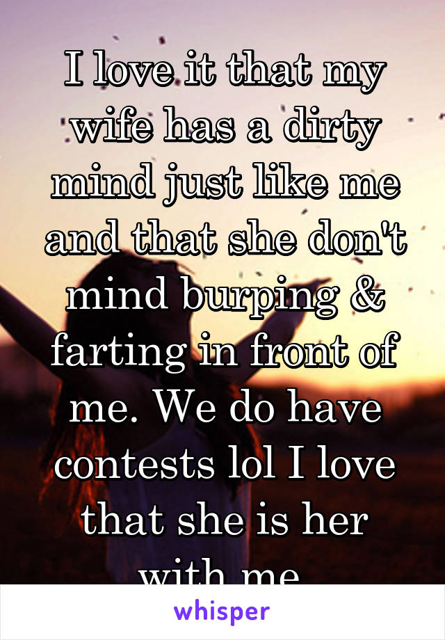 I love it that my wife has a dirty mind just like me and that she don't mind burping & farting in front of me. We do have contests lol I love that she is her with me.