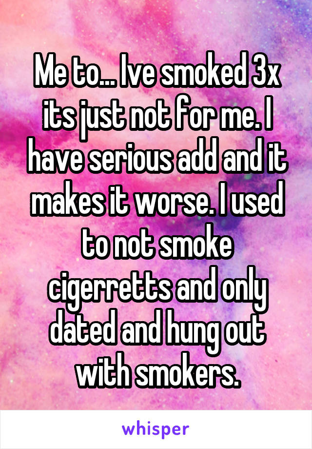 Me to... Ive smoked 3x its just not for me. I have serious add and it makes it worse. I used to not smoke cigerretts and only dated and hung out with smokers.