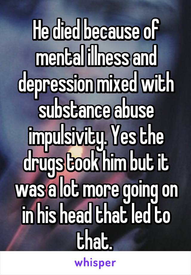 He died because of mental illness and depression mixed with substance abuse impulsivity. Yes the drugs took him but it was a lot more going on in his head that led to that. 