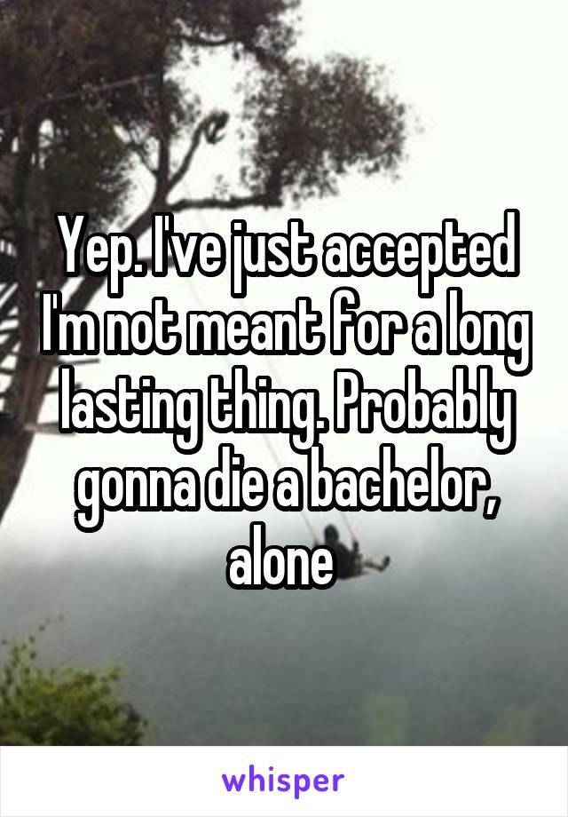 Yep. I've just accepted I'm not meant for a long lasting thing. Probably gonna die a bachelor, alone 