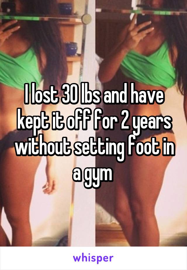 I lost 30 lbs and have kept it off for 2 years without setting foot in a gym 