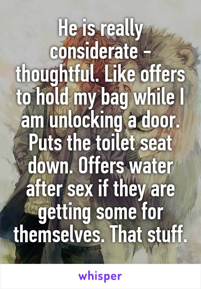 He is really considerate - thoughtful. Like offers to hold my bag while I am unlocking a door. Puts the toilet seat down. Offers water after sex if they are getting some for themselves. That stuff. 