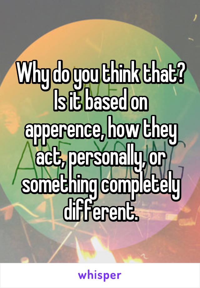 Why do you think that? Is it based on apperence, how they act, personally, or something completely different.