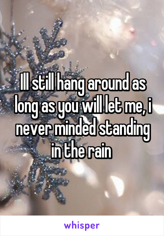 Ill still hang around as long as you will let me, i never minded standing in the rain 