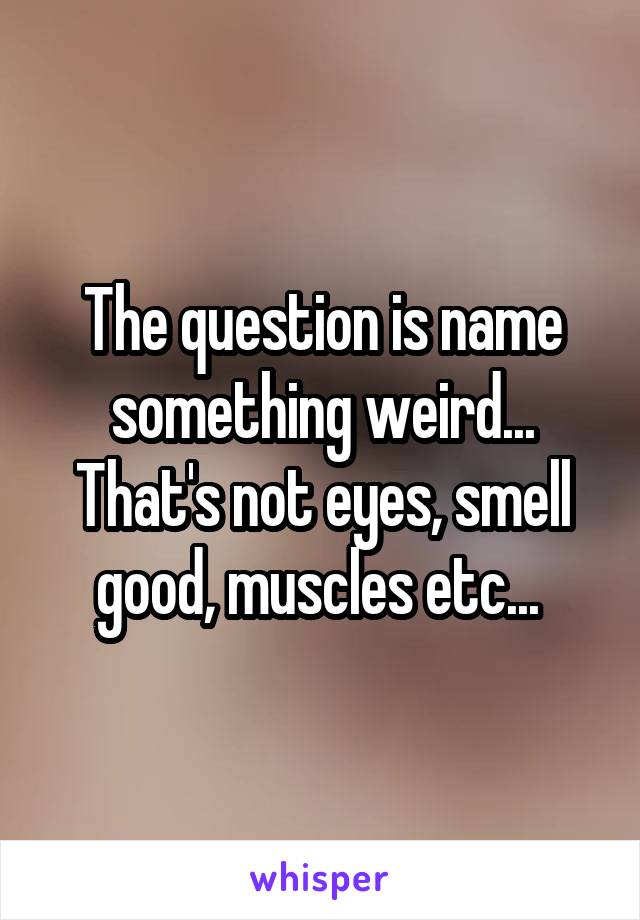 The question is name something weird... That's not eyes, smell good, muscles etc... 