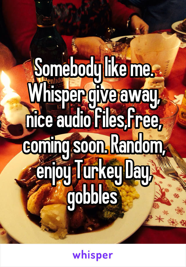 Somebody like me. Whisper give away, nice audio files,free, coming soon. Random, enjoy Turkey Day, gobbles 