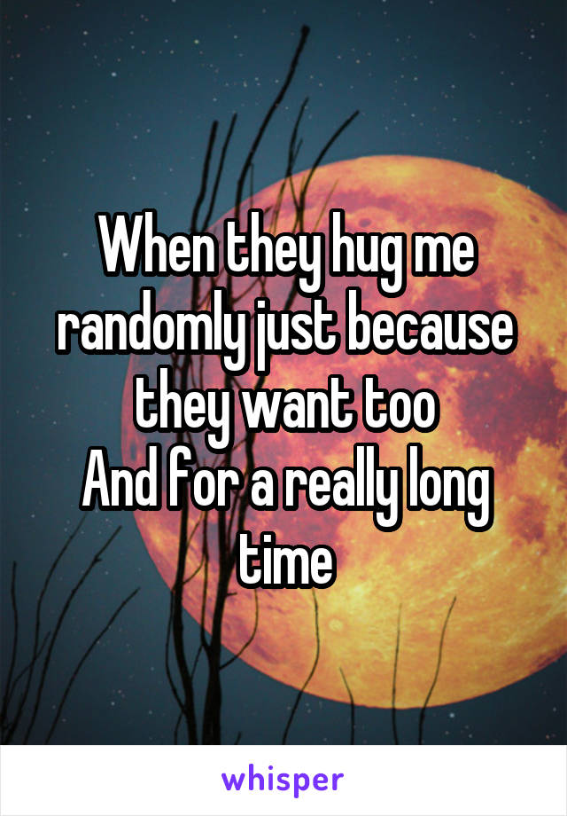 When they hug me randomly just because they want too
And for a really long time