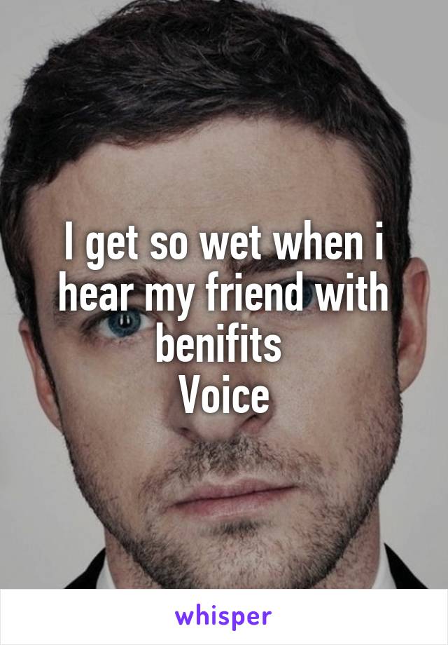 I get so wet when i hear my friend with benifits 
Voice