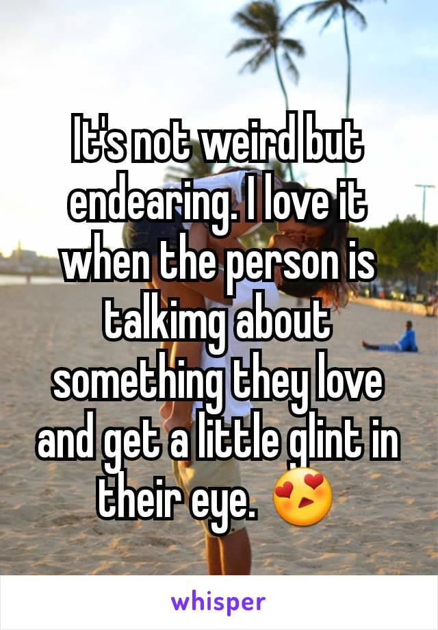 It's not weird but endearing. I love it when the person is talkimg about something they love and get a little glint in their eye. 😍