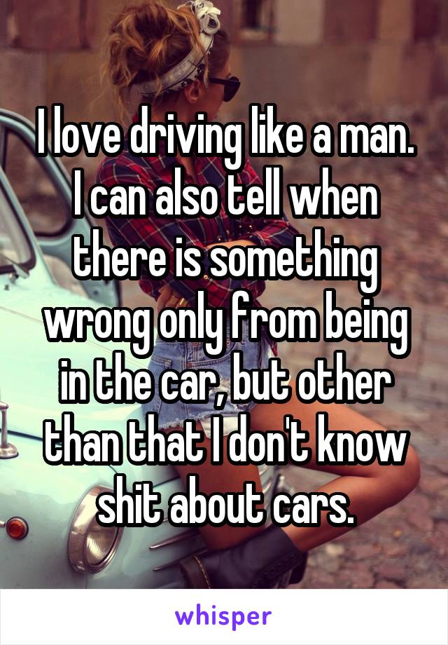 I love driving like a man. I can also tell when there is something wrong only from being in the car, but other than that I don't know shit about cars.