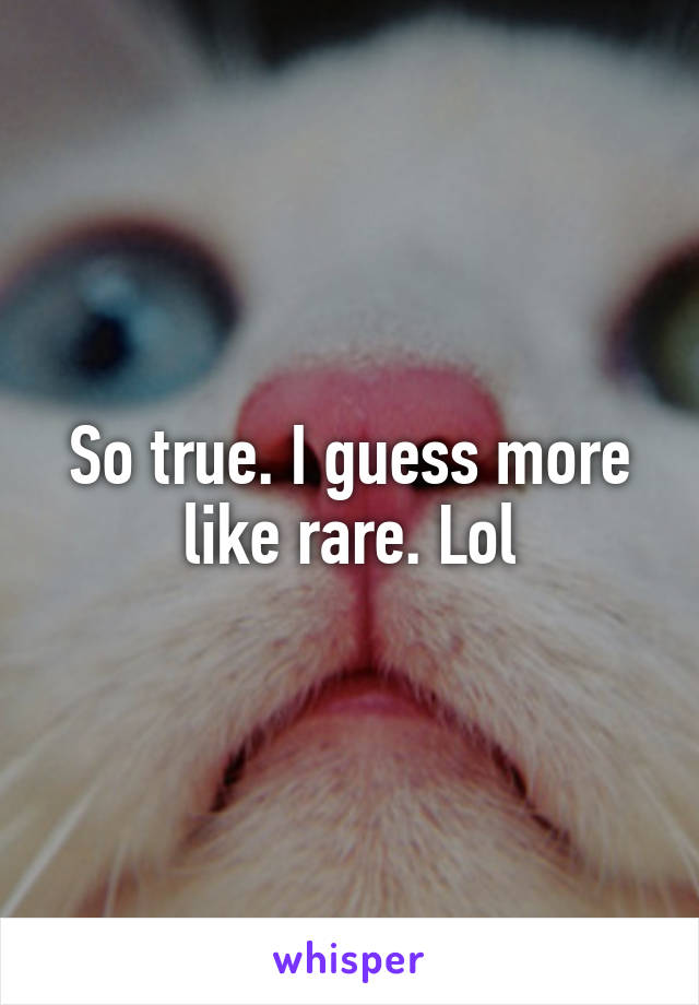 So true. I guess more like rare. Lol