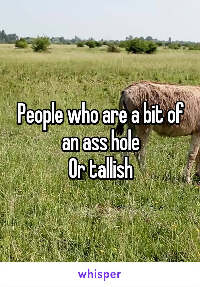 People who are a bit of an ass hole
Or tallish