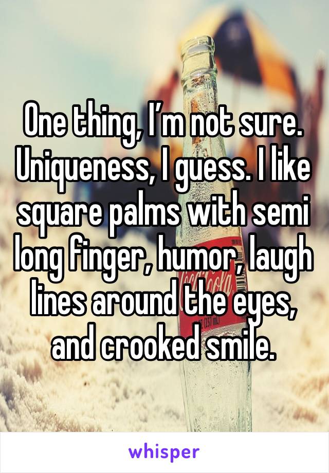 One thing, I’m not sure. Uniqueness, I guess. I like square palms with semi long finger, humor, laugh lines around the eyes, and crooked smile. 