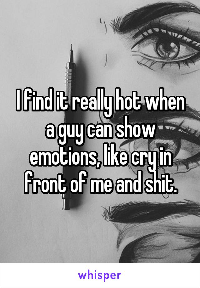 I find it really hot when a guy can show emotions, like cry in front of me and shit.