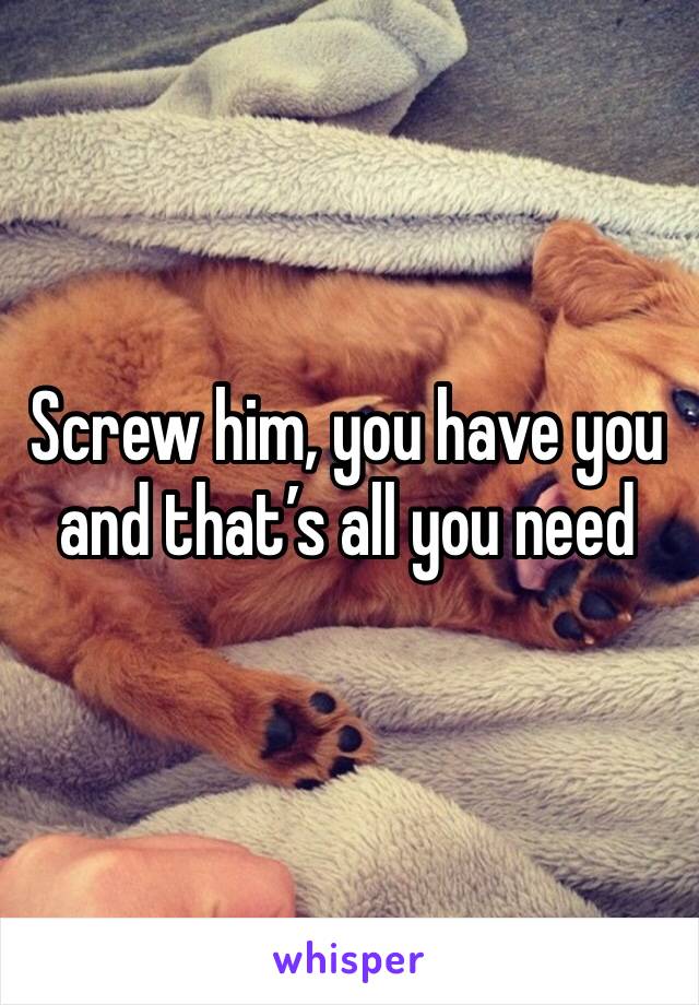 Screw him, you have you and that’s all you need