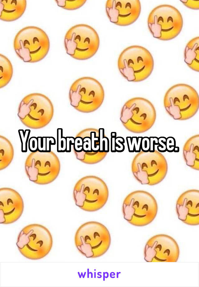 Your breath is worse. 