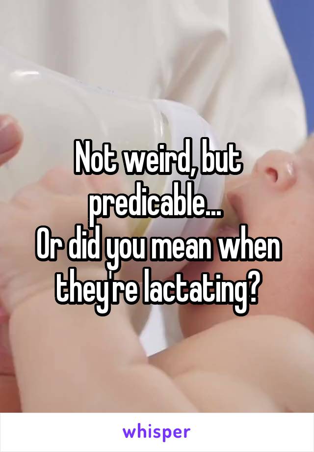 Not weird, but predicable... 
Or did you mean when they're lactating?