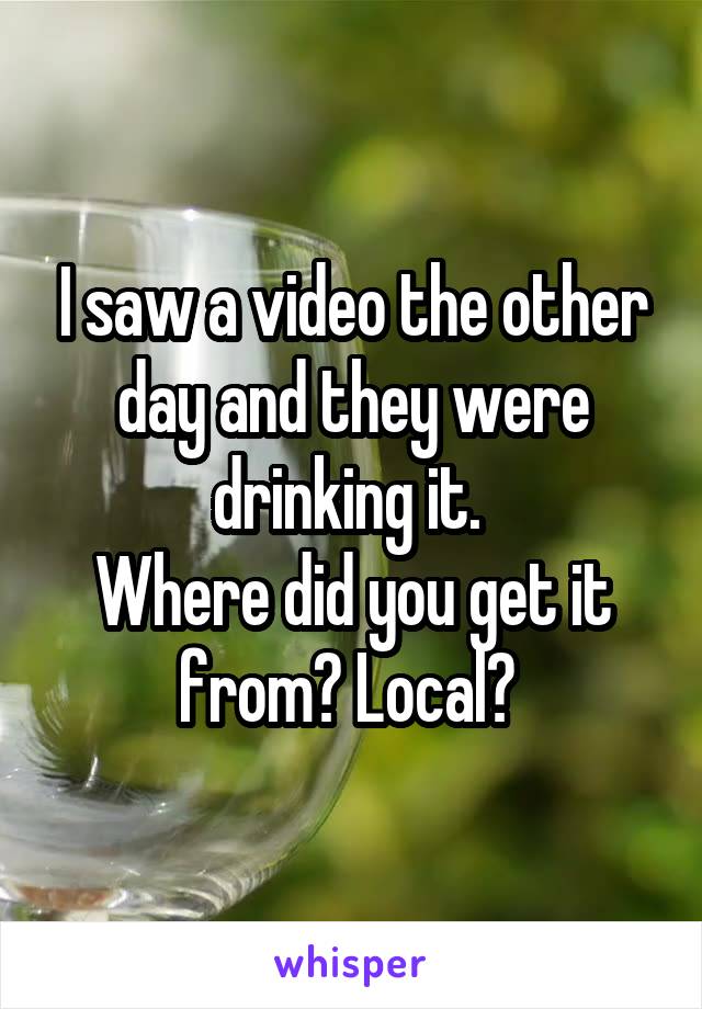 I saw a video the other day and they were drinking it. 
Where did you get it from? Local? 