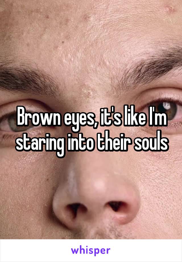 Brown eyes, it's like I'm staring into their souls